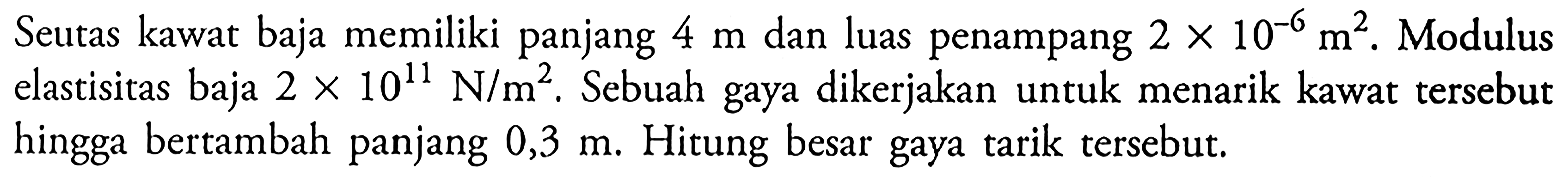 Seutas kawat baja memiliki panjang 4 m dan luas penampang 2 x 10^-6 m^2. Modulus elastisitas baja 2 x 10^11 N/m^2, Sebuah gaya dikerjakan untuk menarik kawat tersebut hingga bertambah panjang 0,3 m. Hitung besar gaya tarik tersebut.