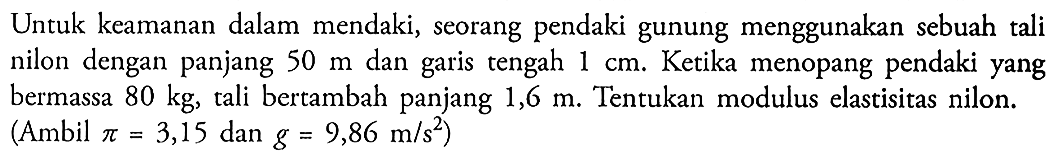 Untuk keamanan dalam mendaki, seorang pendaki gunung menggunakan sebuah tali nilon dengan panjang  50 m  dan garis tengah  1 cm . Ketika menopang pendaki yang bermassa  80 kg , tali bertambah panjang  1,6 m . Tentukan modulus elastisitas nilon. (Ambil  pi=3,15  dan  g=9,86 m/s^2  )