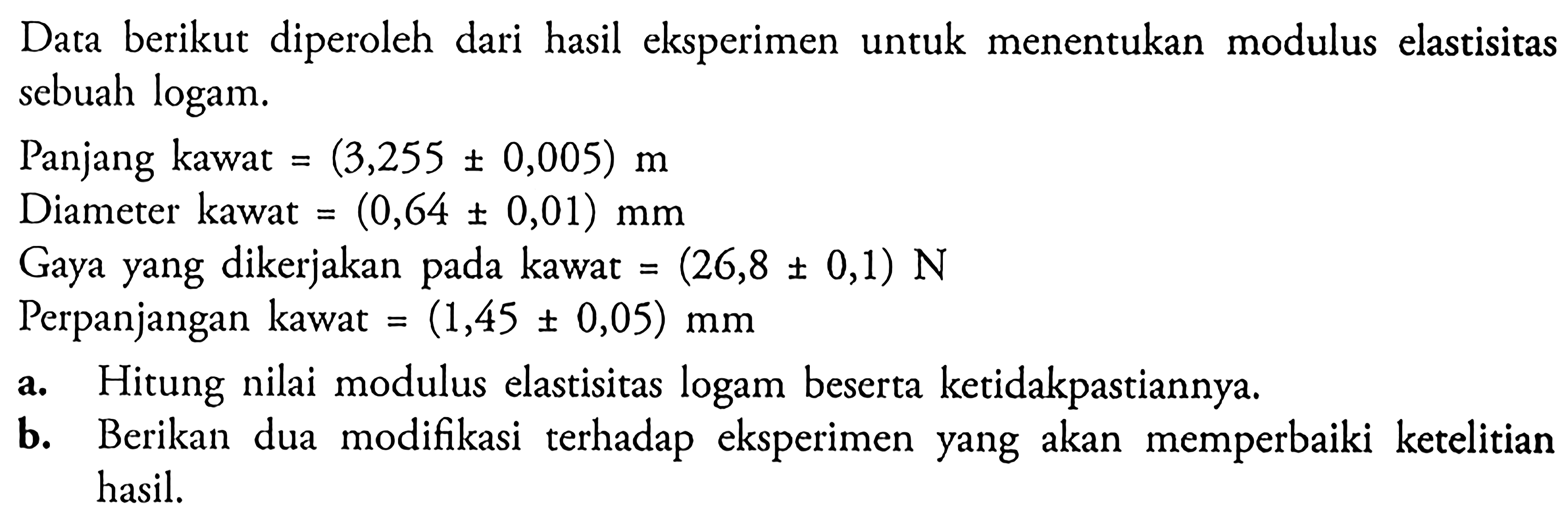 Data berikut diperoleh dari hasil eksperimen untuk menentukan modulus elastisitas sebuah logam.Panjang kawat  =(3,255 +- 0,005) m Diameter kawat  =(0,64 +- 0,01) mm Gaya yang dikerjakan pada kawat  =(26,8 +- 0,1) N Perpanjangan kawat  =(1,45 +- 0,05) mm a. Hitung nilai modulus elastisitas logam beserta ketidakpastiannya.b. Berikan dua modifikasi terhadap eksperimen yang akan memperbaiki ketelitian hasil.