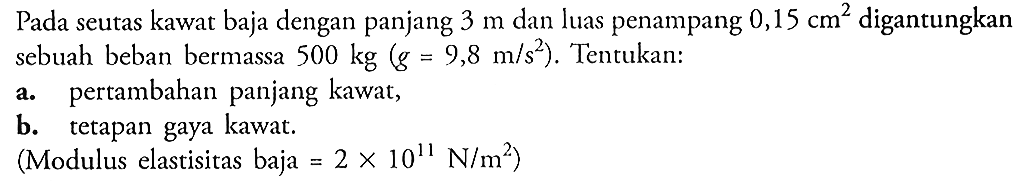 Pada seutas kawat baja dengan panjang  3 m  dan luas penampang  0,15 cm^2  digantungkan sebuah beban bermassa  500 kg (g=9,8 m/s^2) . Tentukan:a. pertambahan panjang kawat,b. tetapan gaya kawat.(Modulus elastisitas baja=2 x 10^11 N/m^2  )