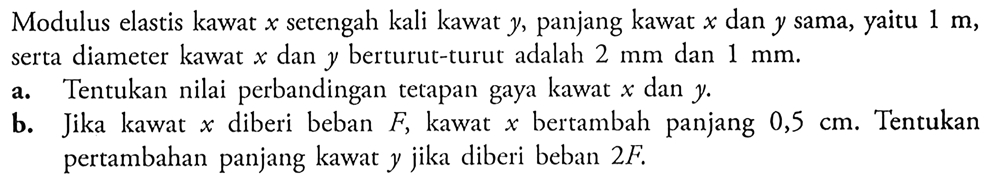 Modulus elastis kawat  x  setengah kali kawat  y , panjang kawat  x  dan  y  sama, yaitu  1 m , serta diameter kawat  x  dan  y  berturut-turut adalah  2 mm  dan  1 mm .a. Tentukan nilai perbandingan tetapan gaya kawat  x  dan  y .b. Jika kawat  x  diberi beban  F , kawat  x  bertambah panjang  0,5 cm . Tentukan pertambahan panjang kawat  y  jika diberi beban  2F.