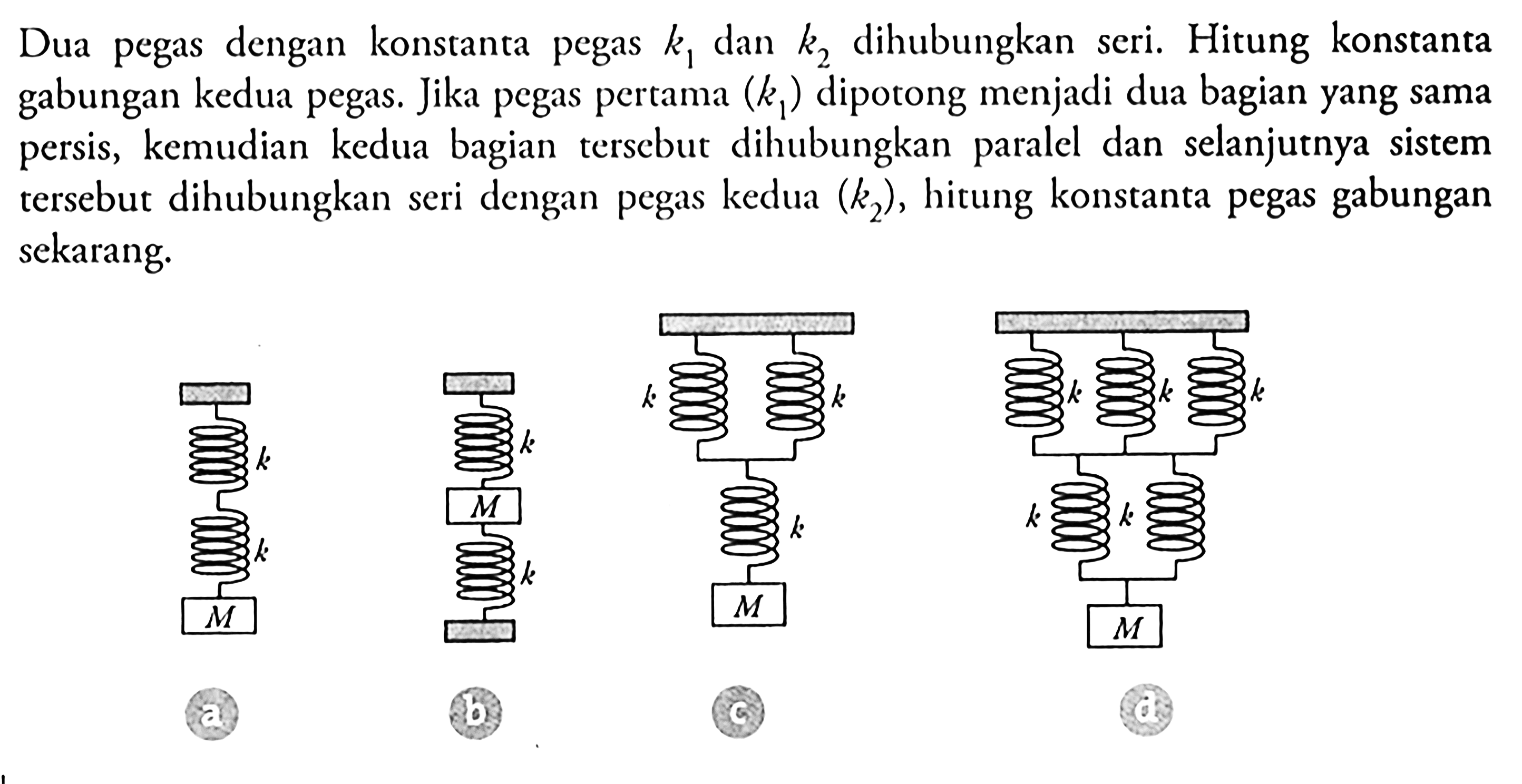 Dua pegas dengan konstanta pegas  k1  dan  k2  dihubungkan seri. Hitung konstanta gabungan kedua pegas. Jika pegas pertama  (k1)  dipotong menjadi dua bagian yang sama persis, kemudian kedua bagian terscbut dihubungkan paralel dan selanjutnya sistem tersebut dihubungkan seri dengan pegas kedua  (k2) , hitung konstanta pegas gabungan sekarang.k k M ak M k bk k k M ck k k k k M d