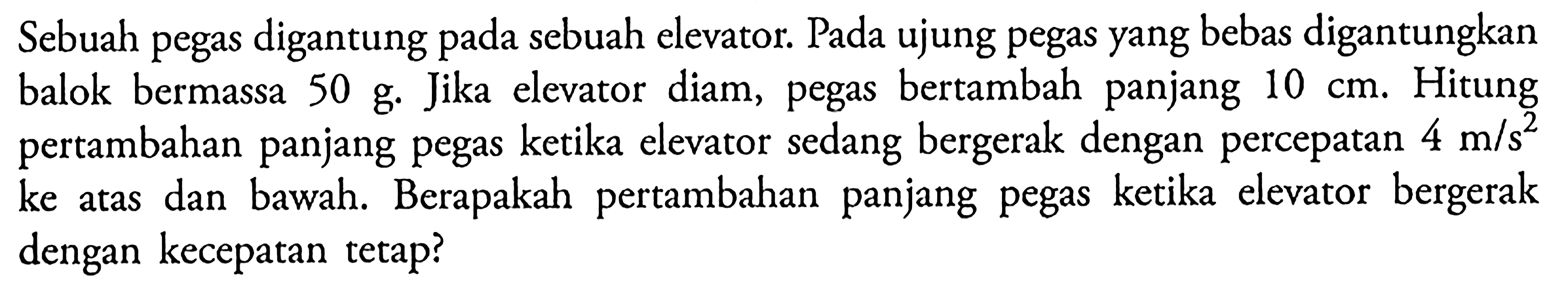 Sebuah pegas digantung pada sebuah elevator. Pada ujung pegas yang bebas digantungkan balok bermassa  50 g . Jika elevator diam, pegas bertambah panjang  10 cm . Hitung pertambahan panjang pegas ketika elevator sedang bergerak dengan percepatan  4 m/s^2  ke atas dan bawah. Berapakah pertambahan panjang pegas ketika elevator bergerak dengan kecepatan tetap?