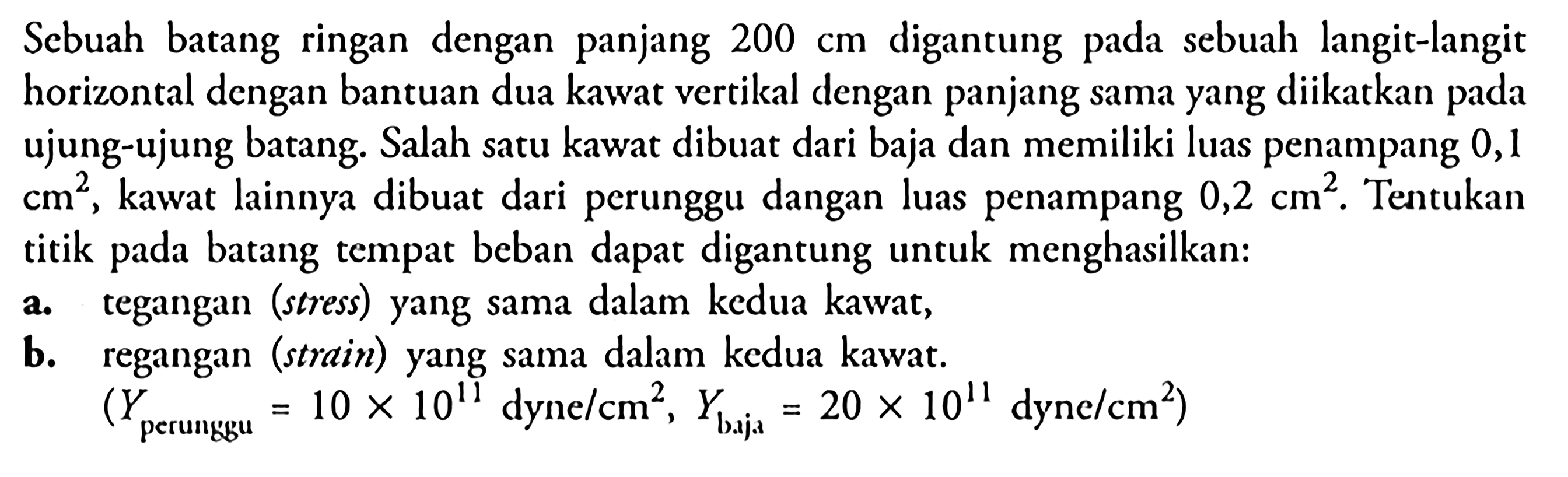 Scbuah batang ringan dengan panjang  200 cm  digantung pada sebuah langit-langit horizontal dengan bantuan dua kawat vertikal dengan panjang sama yang diikatkan pada ujung-ujung batang. Salah satu kawat dibuat dari baja dan memiliki luas penampang 0,1  cm^2 , kawat lainnya dibuat dari perunggu dangan luas penampang  0,2 cm^2 . Tentukan titik pada batang tempat beban dapat digantung untuk menghasilkan:a. tegangan (stress) yang sama dalam kedua kawat,b. regangan (strain) yang sama dalam kedua kawat.(Y perunggu=10 x 10^11 dyne/cm^2, Y baja=20 x 10^11 dyne/cm^2)