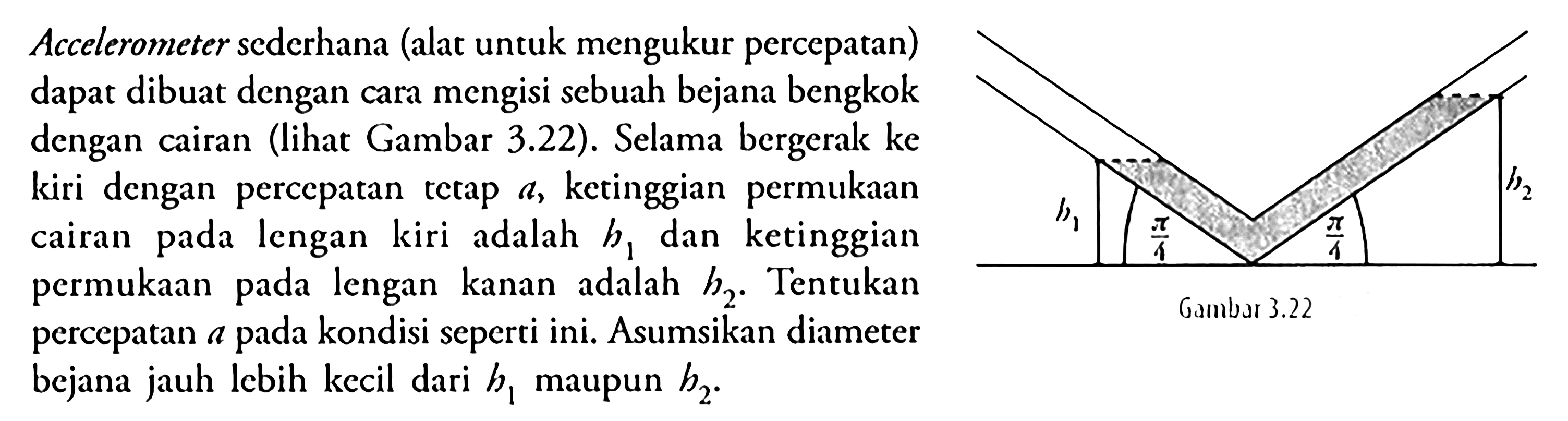 Aelerometer sederhana (alat untuk mengukur percepatan) dapat dibuat dengan cara mengisi sebuah bejana bengkok dengan cairan (lihat Gambar 3.22). Selama bergerak ke kiri dengan percepatan tetap  a , ketinggian permukaan cairan pada lengan kiri adalah  b1  dan ketinggian permukaan pada lengan kanan adalah  h2 . Tentukan percepatan a pada kondisi seperti ini. Asumsikan diameter bejana jauh lebih kecil dari  b1  maupun  b2 .b1 pi/4 pi/4 b2Gambar 3.22