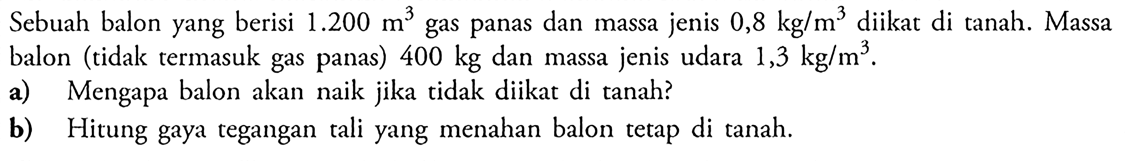 Sebuah balon yang berisi 1.200 m^3 gas panas dan massa jenis 0,8 kg / m^3 diikat di tanah. Massa balon (tidak termasuk gas panas) 400 kg dan massa jenis udara 1,3 kg / m^3 . a) Mengapa balon akan naik jika tidak diikat di tanah? b) Hitung gaya tegangan tali yang menahan balon tetap di tanah.