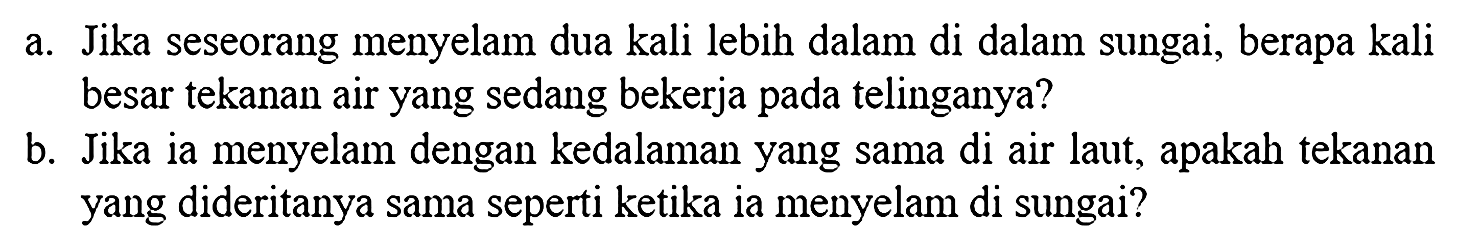 a. Jika seseorang menyelam dua kali lebih dalam di dalam sungai, berapa kali besar tekanan air yang sedang bekerja pada telinganya? b. Jika ia menyelam dengan kedalaman yang sama di air laut, apakah tekanan yang dideritanya sama seperti ketika ia menyelam di sungai?