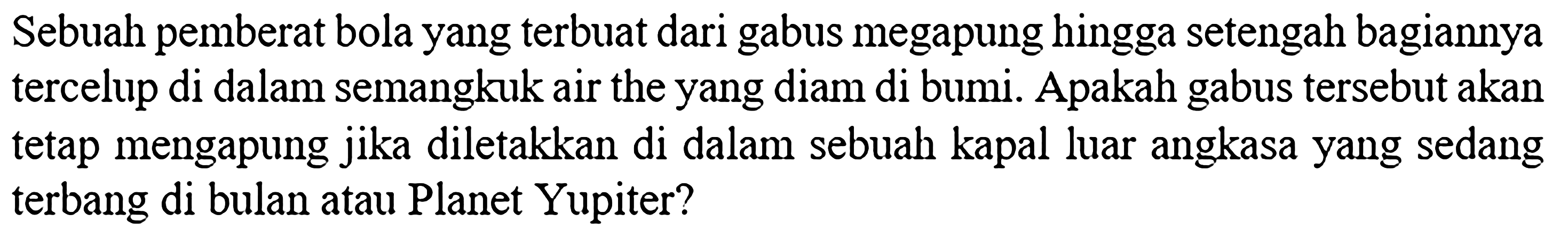 Sebuah pemberat bola yang terbuat dari gabus megapung hingga setengah bagiannya tercelup di dalam semangkuk air the yang diam di bumi. Apakah gabus tersebut akan tetap mengapung jika diletakkan di dalam sebuah kapal luar angkasa yang sedang terbang di bulan atau Planet Yupiter?