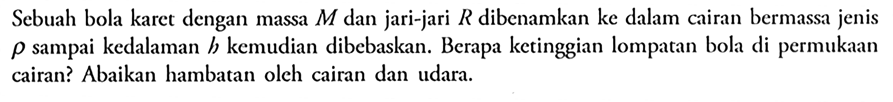 Sebuah bola karet dengan massa M dan jari-jari R dibenamkan ke dalam ciran bermassa jenis p sampai kedalaman h kemudian dibebaskan: Berapa ketinggian lompatan bola di permukaan cairan? Abaikan hambatan oleh cairan dan udara.