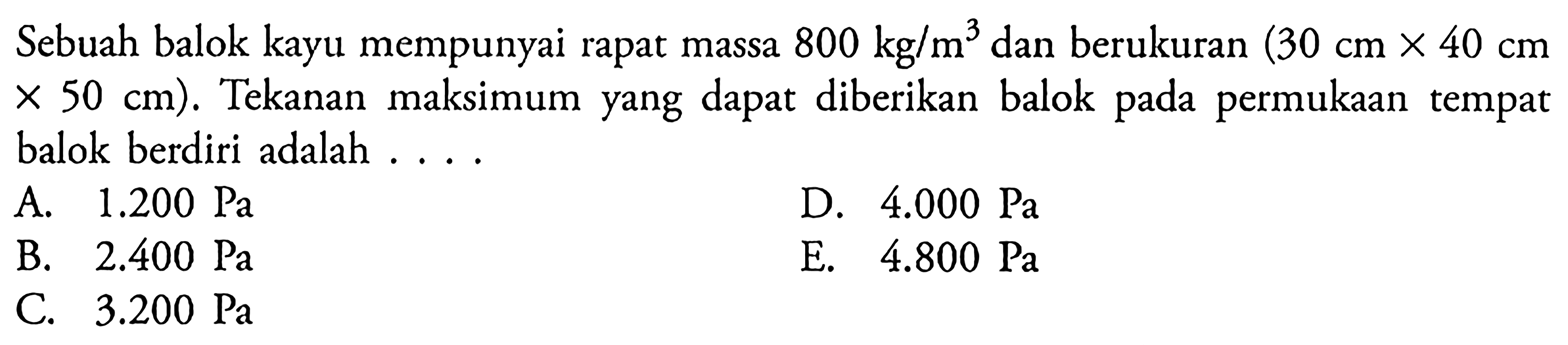 Sebuah balok kayu mempunyai rapat massa 800 kg / m^3 dan berukuran (30 cm x 40 cm x 50 cm). Tekanan maksimum yang dapat diberikan balok pada permukaan tempat balok berdiri adalah . . . .