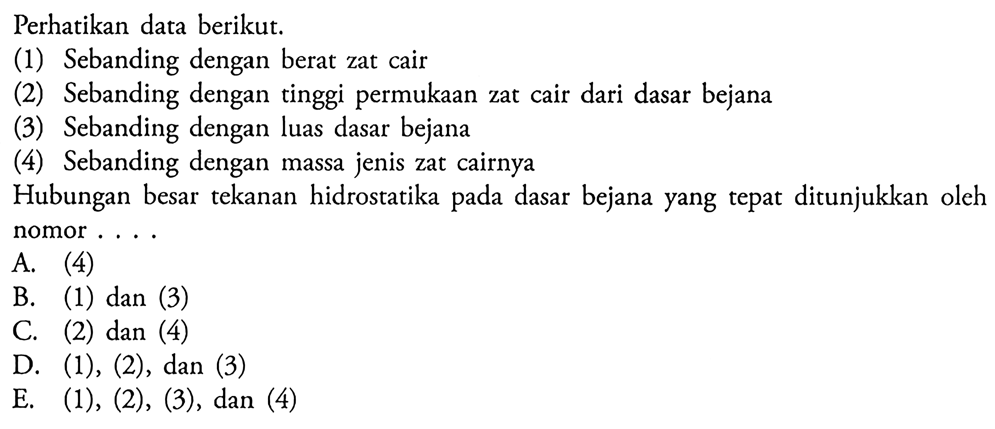 Perhatikan data berikut. (1) Sebanding dengan berat zat cair (2) Sebanding dengan tinggi permukaan zat cair dari dasar bejana (3) Sebanding dengan luas dasar bejana (4) Sebanding dengan massa jenis zat cairnya Hubungan besar tekanan hidrostatika pada dasar bejana yang tepat ditunjukkan oleh nomor ...