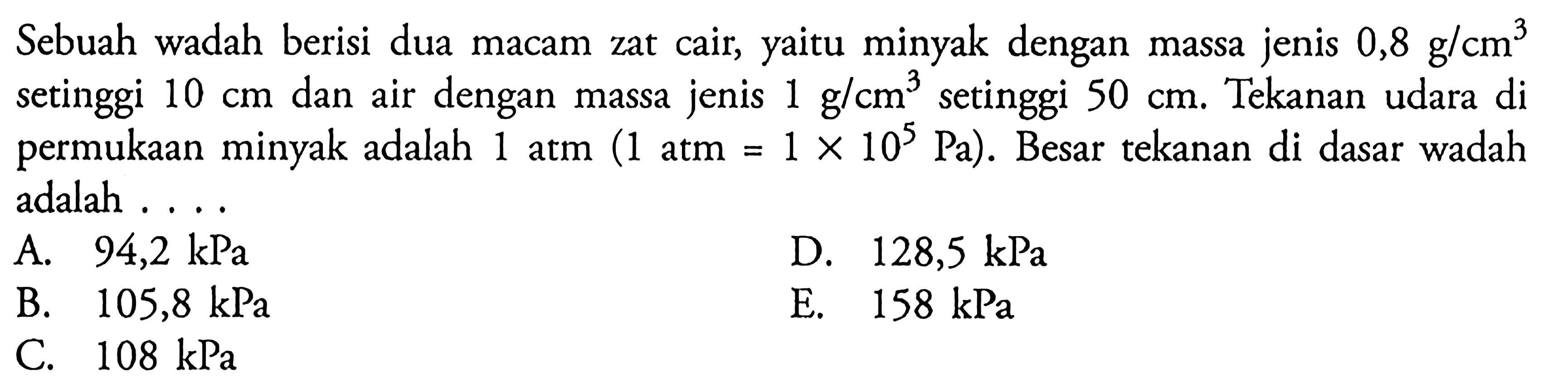 Sebuah wadah berisi dua macam zat cair, yaitu minyak dengan massa jenis 0,8 g / cm^3 setinggi 10 cm dan air dengan massa jenis 1 g / cm^3 setinggi 50 cm. Tekanan udara di permukaan minyak adalah 1 atm (1 atm = 1 x 10^5 Pa). Besar tekanan di dasar wadah adalah . . . .