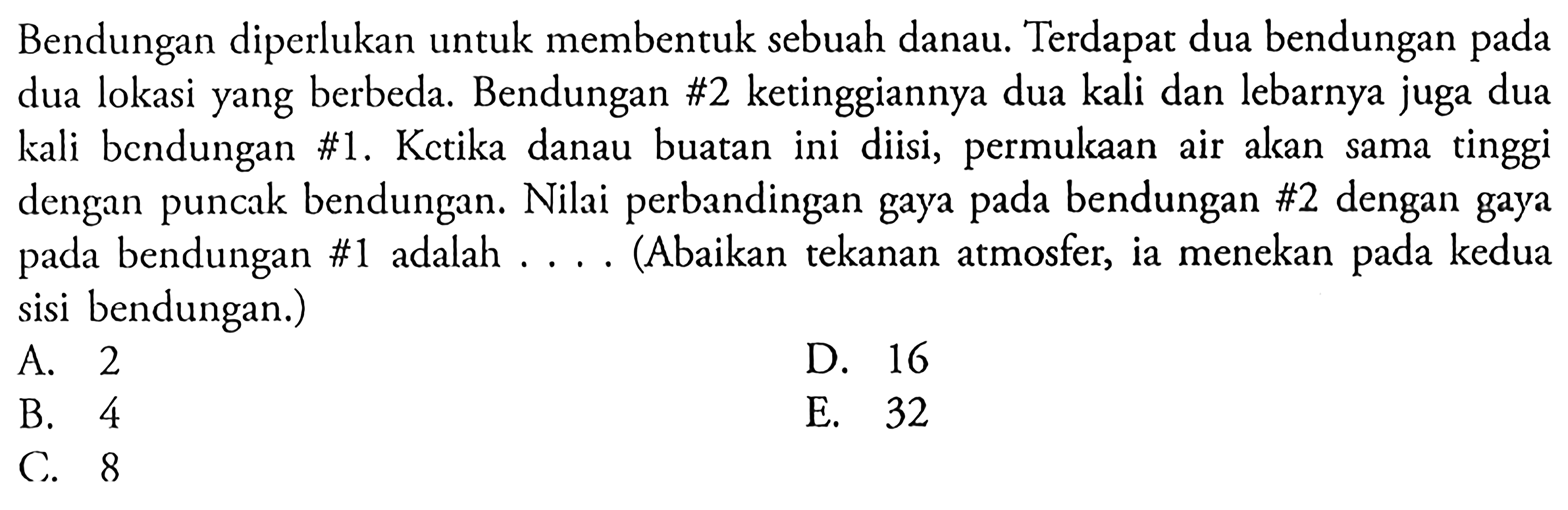 Bendungan diperlukan untuk membentuk sebuah danau. Terdapat dua bendungan pada dua lokasi yang berbeda. Bendungan #2 ketinggiannya dua kali dan lebarnya juga dua kali bcndungan #1. Kctika danau buatan ini diisi, permulkaan air akan sama tinggi dengan puncak bendungan. Nilai perbandingan gaya pada bendungan #2 dengan gaya pada bendungan #1 adalah .... (Abaikan tekanan atmosfer, ia menekan pada kedua sisi bendungan.)A. 2D. 16B. 4E. 32C. 8