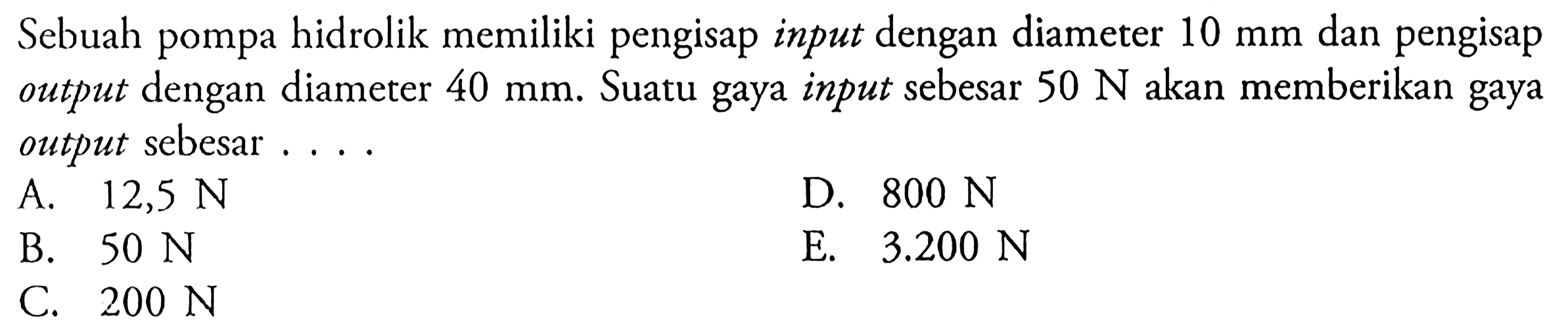 Sebuah pompa hidrolik memiliki pengisap input dengan diameter 10 mm dan pengisap output dengan diameter 40 mm. Suatu gaya input sebesar 50 N akan memberikan gaya output sebesar ...