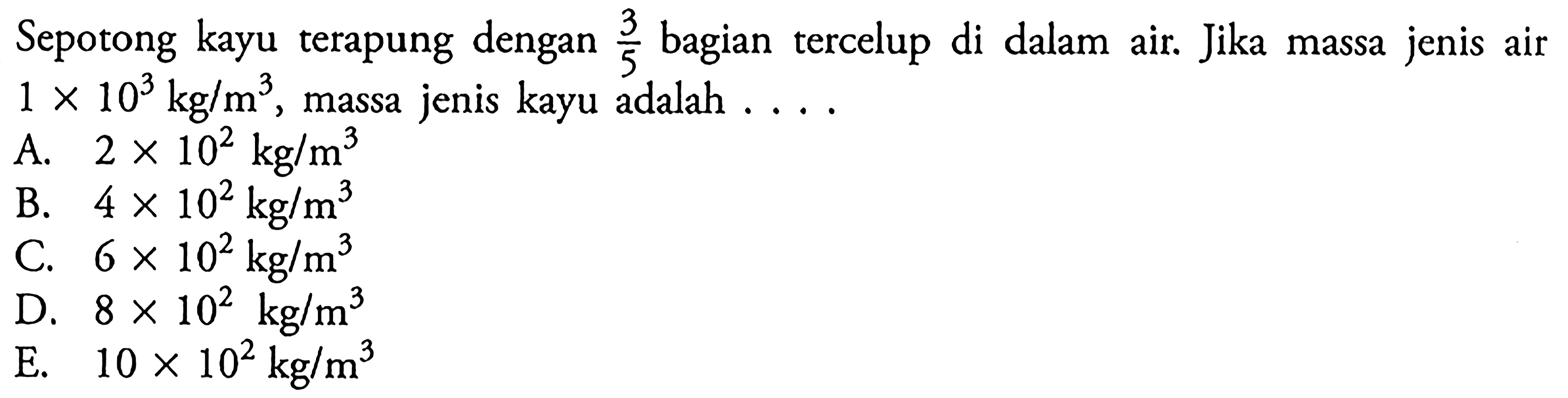 Sepotong kayu terapung dengan 3/5 bagian tercelup di dalam air. Jika massa jenis air 1 x 10^3 kg/m^3 , massa jenis kayu adalah ....