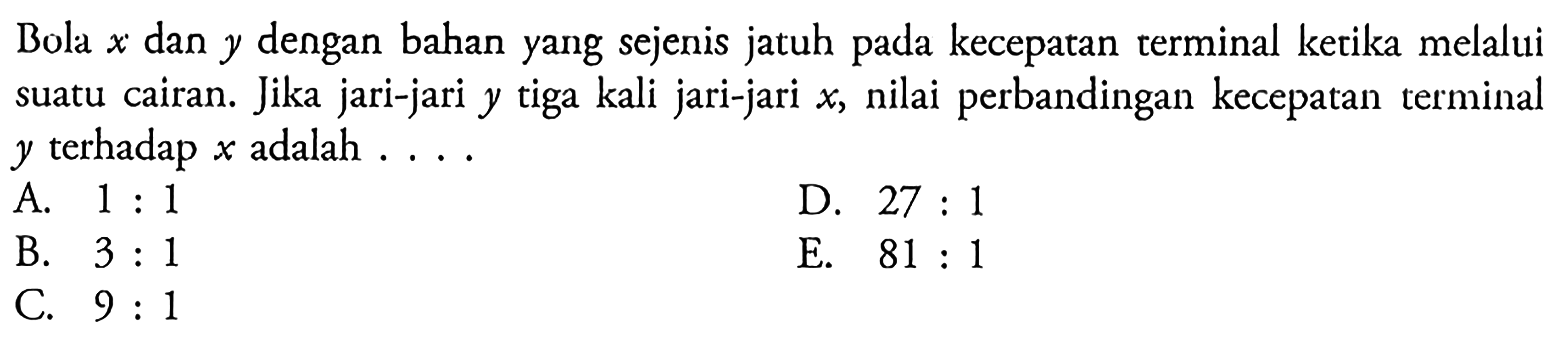 Bola x dan y dengan bahan yang sejenis jatuh pada kecepatan terminal ketika melalui suatu cairan. Jika jari-jari y tiga kali jari-jari x, nilai perbandingan kecepatan terminal y terhadap x  adalah ....