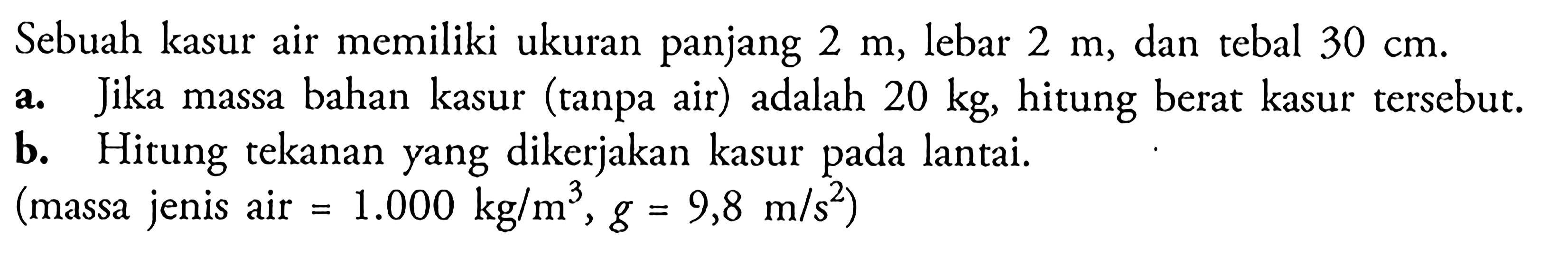 Sebuah kasur air memiliki ukuran panjang 2 m, lebar 2 m, dan tebal 30 cm. a. Jika massa bahan kasur (tanpa air) adalah 20 kg, hitung berat kasur tersebut. b. Hitung tekanan yang dikerjakan kasur pada lantai. (massa jenis air = 1.000 kg / m^3 , g = 9,8 m / s^2 )