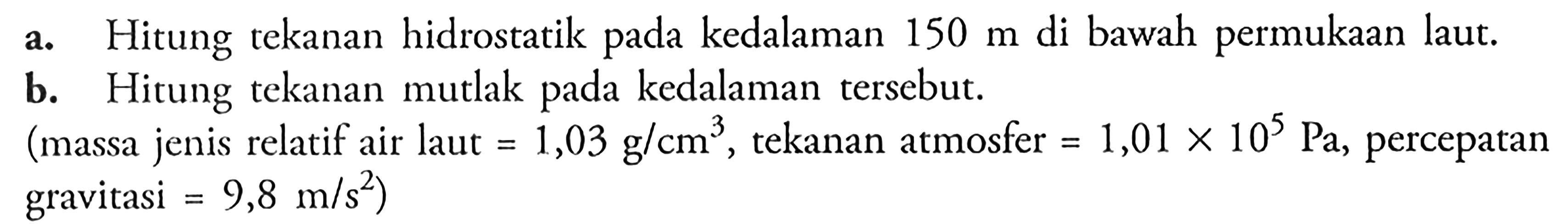 a. Hitung tekanan hidrostatik pada kedalaman 150 m di bawah permukaan laut. b. Hitung tekanan mutlak pada kedalaman tersebut. (massa jenis relatif air laut  =1,03 g/cm^3, tekanan atmosfer =1,01 x 10^5 Pa, percepatan gravitasi =9,8 m/s^2) 