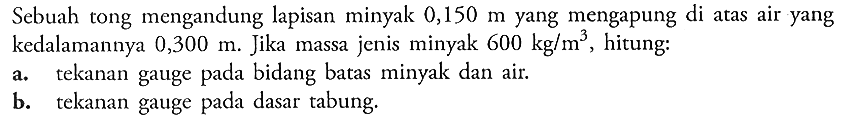 Sebuah tong mengandung lapisan minyak 0,150 m yang mengapung di atas air yang kedalamannya 0,300 m. Jika massa jenis minyak 600 kg/m^3, hitung: a, tekanan gauge bidang pada batas minyak dan air. b. tekanan gauge pada dasar tabung.