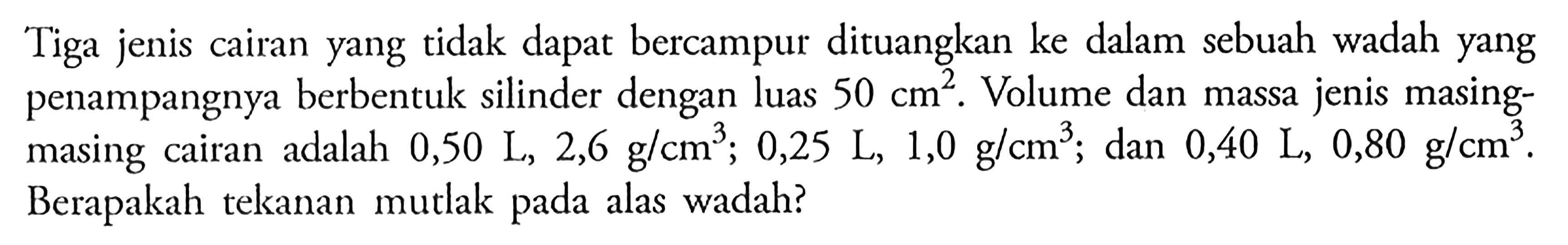 Tiga jenis cairan yang tidak dapat bercampur dituangkan ke dalam sebuah wadah yang penampangnya berbentuk silinder dengan luas  50 cm^2. Volume dan massa jenis masingmasing cairan adalah 0,50 L, 2,6 g/cm^3; 0,25 L, 1,0 g/cm^3; dan 0,40 L, 0,80 g/cm^3. Berapakah tekanan mutlak pada alas wadah? 