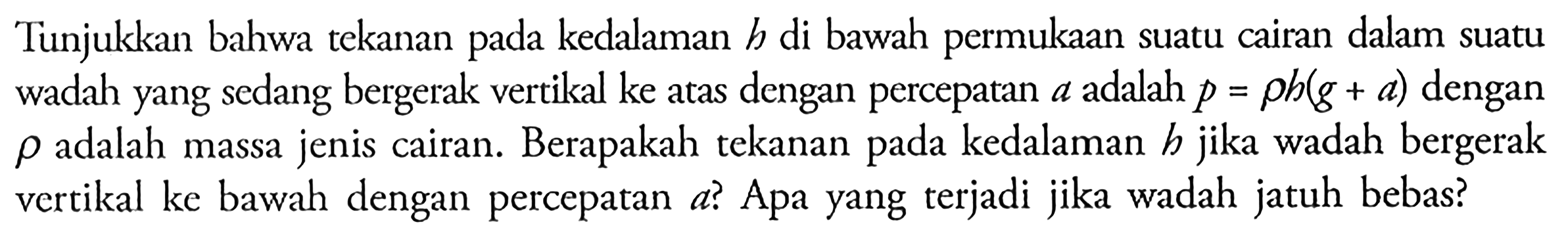 Tunjukkan bahwa tekanan pada kedalaman h di bawah permukaan suatu cairan dalam suatu wadah yang sedang bergerak vertikal ke atas dengan percepatan a adalah p=rho h(g+a) dengan rho adalah massa jenis cairan. Berapakah tekanan pada kedalaman h jika wadah bergerak vertikal ke bawah dengan percepatan a? Apa yang terjadi jika wadah jatuh bebas?