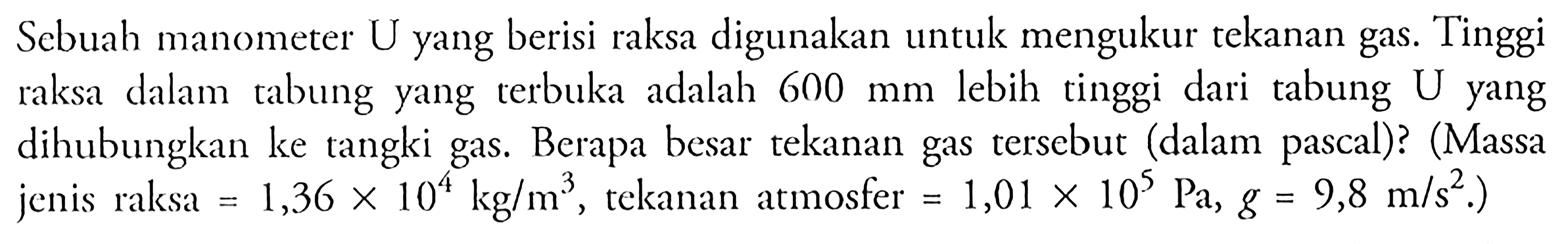 Sebuah manometer U yang berisi raksa digunakan untuk mengukur tekanan gas. Tinggi raksa dalam rabung yang terbuka adalah 600 mm lebih tinggi dari tabung U yang dihubungkan ke tangki gas. Berapa besar tekanan gas tersebut (dalam pascal)? (Massa jenis raksa = 1,36 x 10^4 kg/m^3, tekanan atmosfer = 1,01 x 10^5 Pa, g = 9,8 m/s^2.)