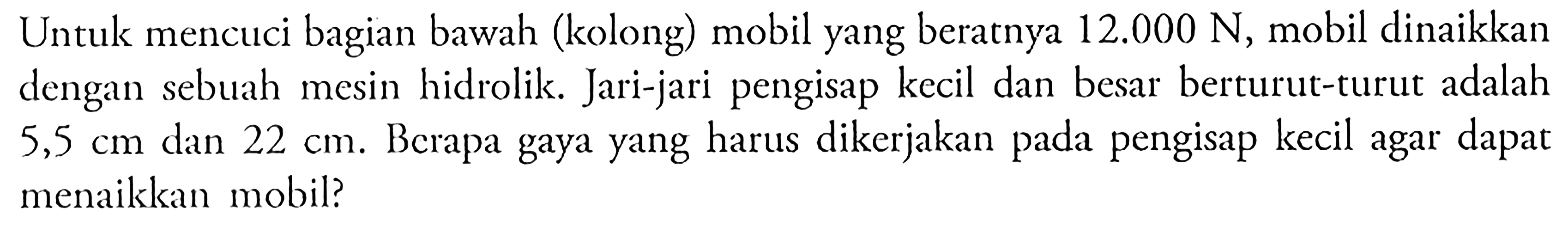 Untuk mencuci bagian bawah (kolong) mobil yang beratnya 12.000 N, mobil dinaikkan dengan sebuah mesin hidrolik. Jari-jari pengisap kecil dan besar berturut-turut adalah 5,5 cm dan 22 cm, Berapa gaya yang harus dikerjakan pada pengisap kecil agar dapat menaikkan mobil?