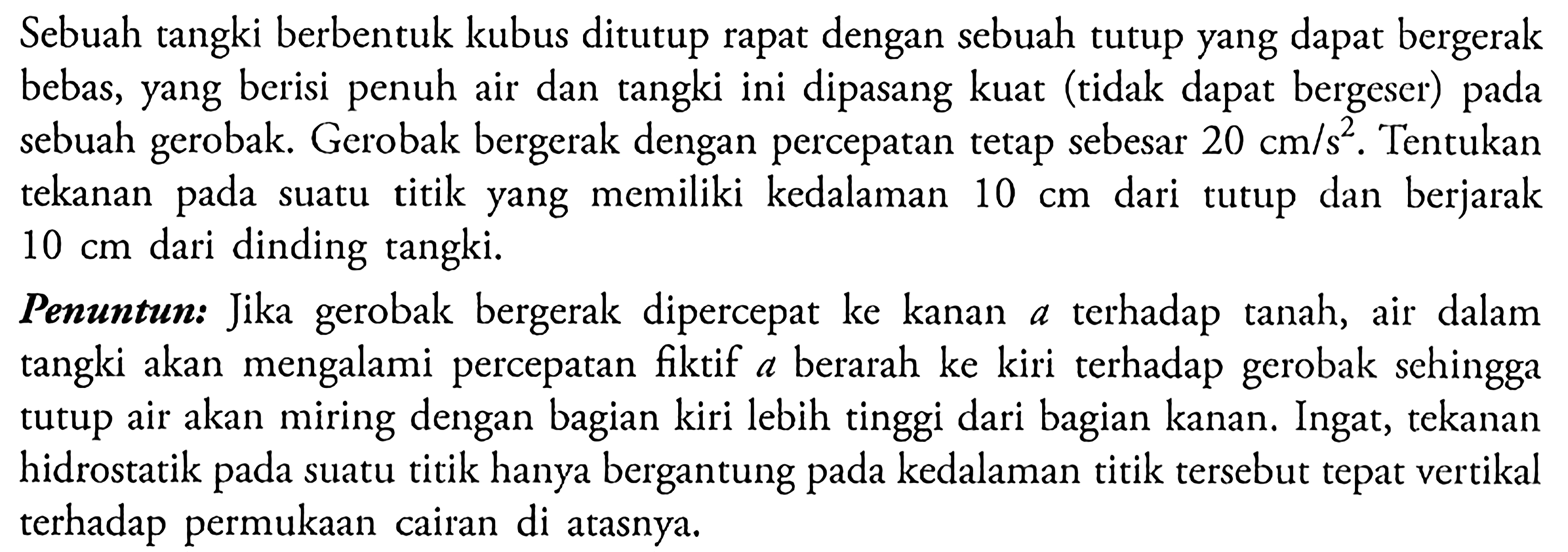 Sebuah tangki berbentuk kubus ditutup rapat dengan sebuah tutup yang dapat bergerak bebas, yang berisi penuh air dan tangki ini dipasang kuat (tidak dapat bergeser) pada sebuah gerobak. Gerobak bergerak dengan percepatan tetap sebesar 20 cm / s^2 . Tentukan tekanan pada suatu titik yang memiliki kedalaman 10 cm dari tutup dan berjarak 10 cm dari dinding tangki. Penuntun: Jika gerobak bergerak dipercepat ke kanan a terhadap tanah, air dalam tangki akan mengalami percepatan fiktif a berarah ke kiri terhadap gerobak sehingga tutup air akan miring dengan bagian kiri lebih tinggi dari bagian kanan. Ingat, tekanan hidrostatik pada suatu titik hanya bergantung pada kedalaman titik tersebut tepat vertikal terhadap permukaan cairan di atasnya.