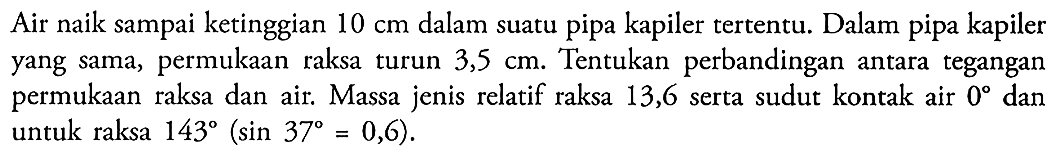 Air naik sampai ketinggian 10 cm dalam suatu pipa kapiler tertentu. Dalam pipa kapiler yang sama, permukaan raksa turun 3,5 cm. Tentukan perbandingan antara tegangan permukaan raksa dan air. Massa jenis relatif raksa 13,6 serta sudut kontak air 0° dan untuk raksa  143(sin 37=0,6). 