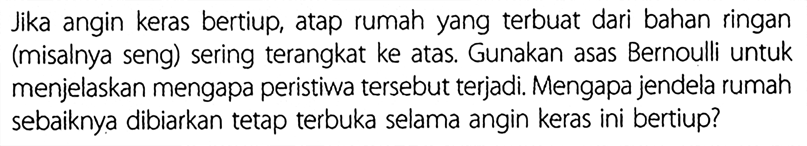 Jika angin keras bertiup, atap rumah yang terbuat dari bahan ringan (misalnya seng) sering terangkat ke atas. Gunakan asas Bernoulli untuk menjelaskan mengapa peristiwa tersebut terjadi. Mengapa jendela rumah sebaiknya dibiarkan tetap terbuka selama angin keras ini bertiup?