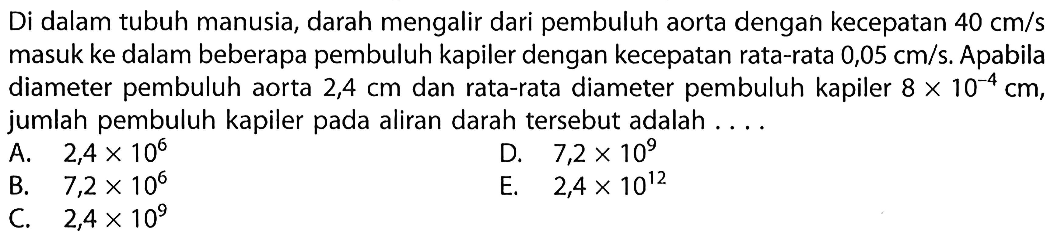 Di dalam tubuh manusia, darah mengalir dari pembuluh aorta dengah kecepatan 40 cm/s masuk ke dalam beberapa pembuluh kapiler dengan kecepatan rata-rata 0,05 cm/s. Apabila diameter pembuluh aorta 2,4 cm dan rata-rata diameter pembuluh kapiler 8 x 10^(-4) cm, jumlah pembuluh kapiler pada aliran darah tersebut adalah . . . .