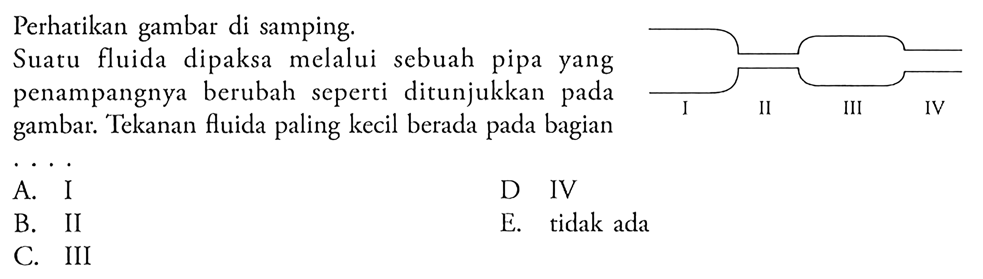 Perhatikan gambar di samping. Suatu fluida dipaksa melalui sebuah pipa yang penampangnya berubah seperti ditunjukkan pada gambar. Tekanan fluida paling kecil berada pada bagian ... I II III IV