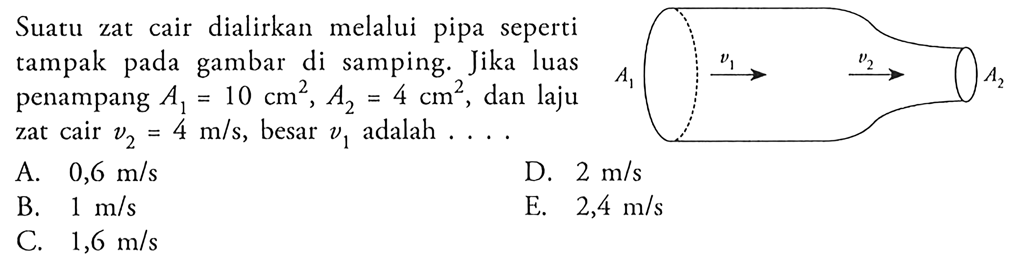 Suatu zat cair dialirkan melalui pipa seperti tampak pada gambar di samping. Jika luas penampang A1 = 10 cm^2, A2 = 4 cm^2, dan laju zat cair v2 = 4 m/s, besar v1 adalah ... A1 v1 v2 A2