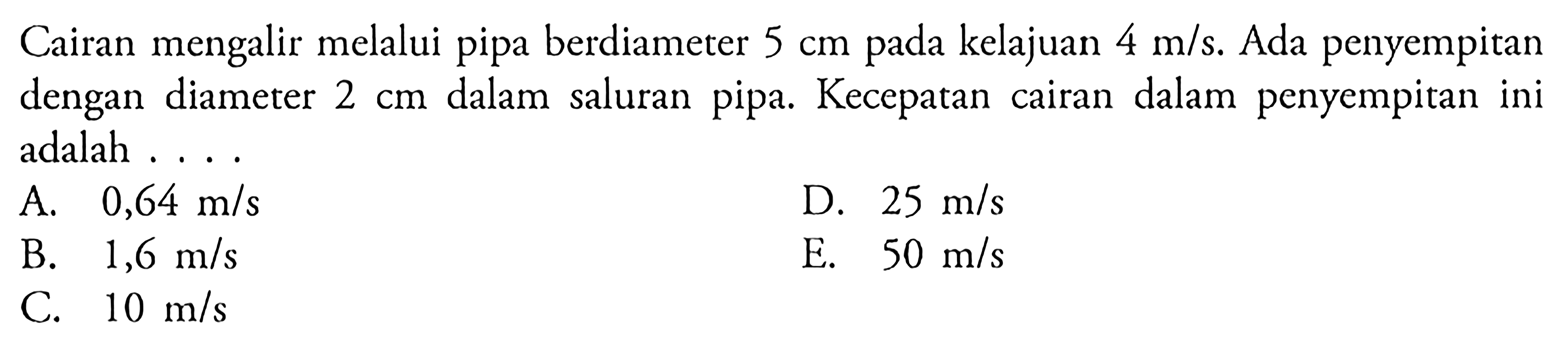 Cairan mengalir melalui pipa berdiameter 5 cm pada kelajuan 4 m/s. Ada penyempitan dengan diameter 2 cm dalam saluran pipa. Kecepatan cairan dalam penyempitan ini adalah . . . .