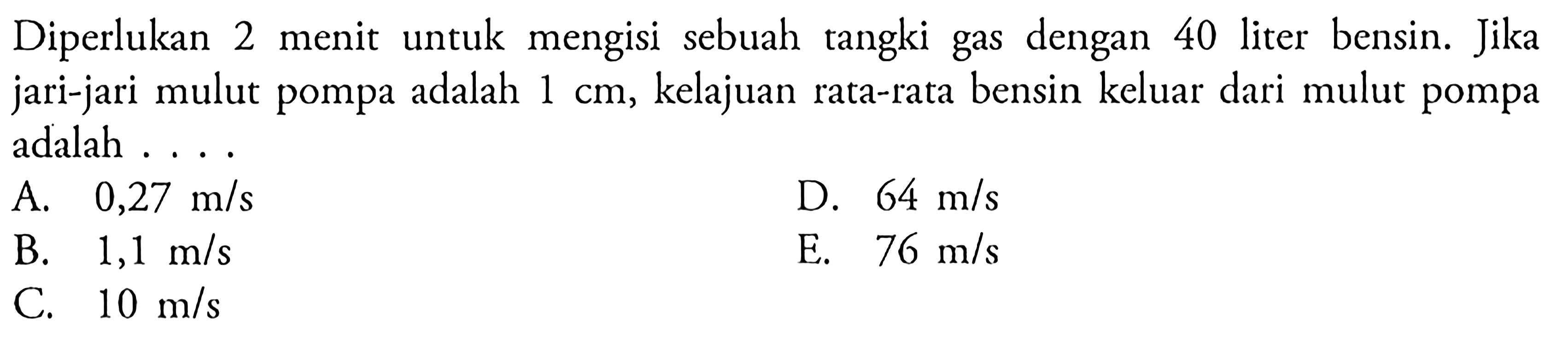 Diperlukan 2 menit untuk mengisi sebuah tangki gas dengan 40 liter bensin. Jika jari-jari mulut pompa adalah 1 cm, kelajuan rata-rata bensin keluar dari mulut pompa adalah . . . .