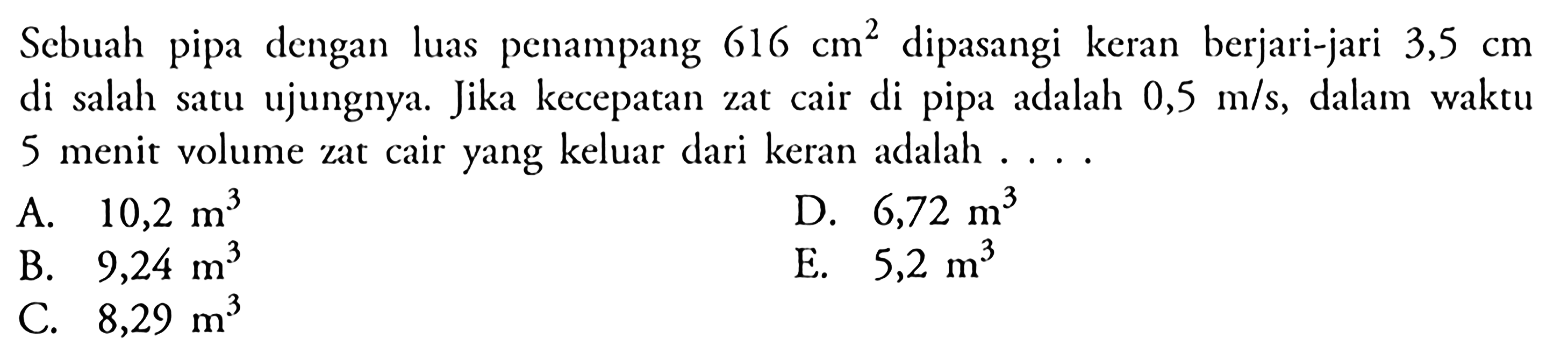 Sebuah pipa dengan luas penampang 616 cm^2 dipasangi keran berjari-jari 3,5 cm di salah satu ujungnya. Jika kecepatan zat cair di pipa adalah 0,5 m/s, dalam waktu 5 menit volume zat cair yang keluar dari keran adalah . . . .