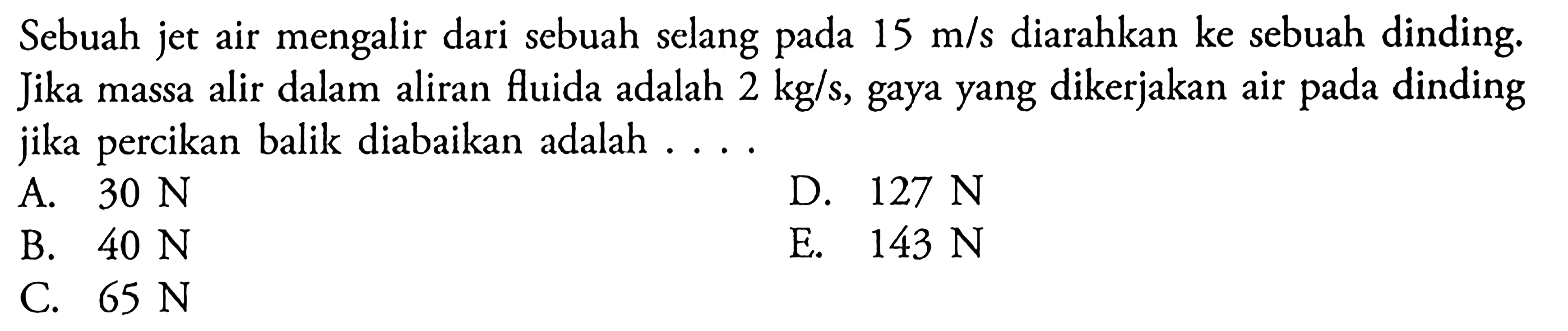 Sebuah jet air mengalir dari sebuah selang pada 15 m/s diarahkan ke sebuah dinding. Jika massa alir dalam aliran fluida adalah 2 kg/s, gaya yang dikerjakan air pada dinding jika percikan balik diabaikan adalah . . . .