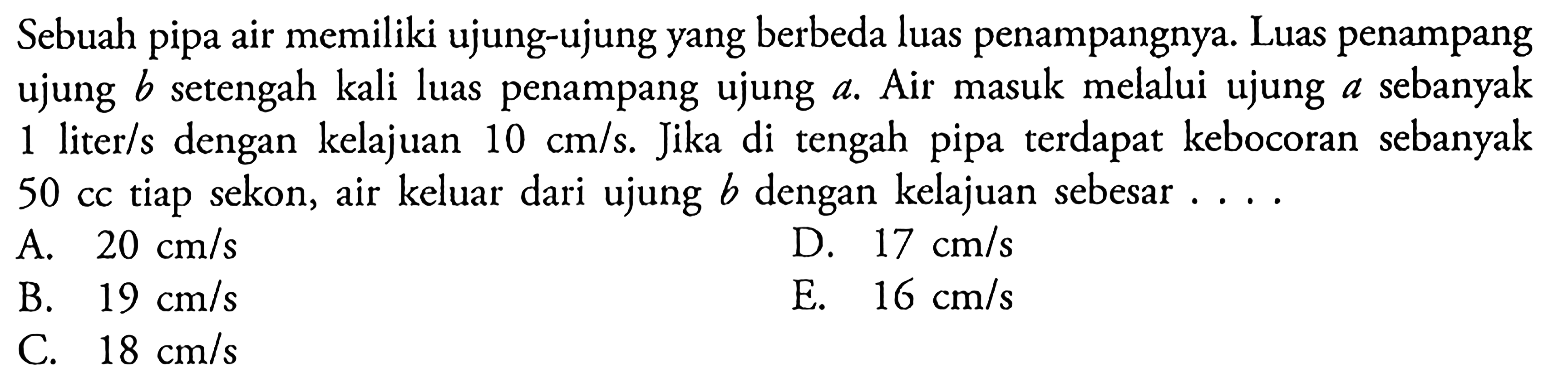 Sebuah pipa air memiliki ujung-ujung yang berbeda luas penampangnya. Luas penampang ujung b setengah kali luas penampang ujung a. Air masuk melalui ujung a sebanyak 1 liter/s dengan kelajuan 10 cm/s. Jika di tengah pipa terdapat kebocoran sebanyak 50 cc tiap sekon, air keluar dari ujung b dengan kelajuan sebesar ...