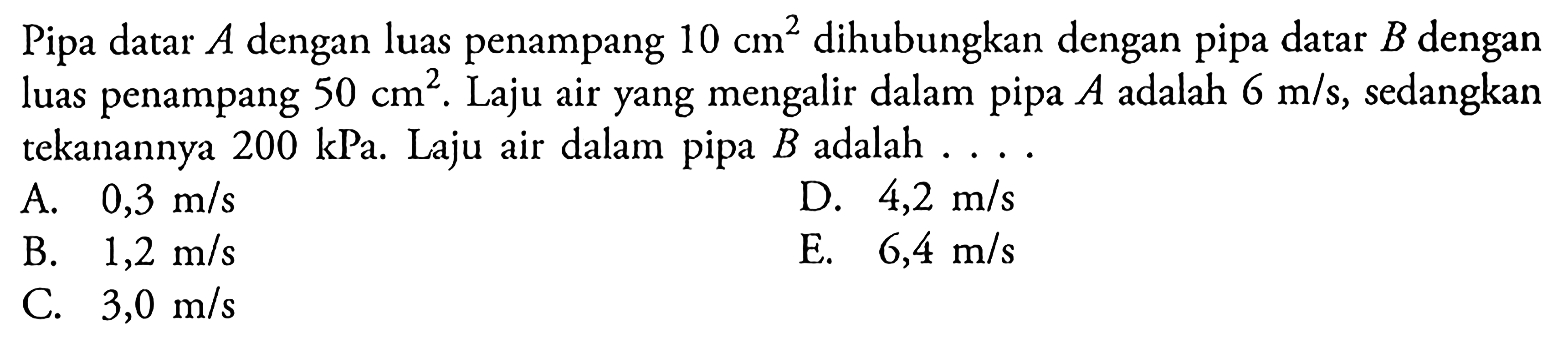 Pipa datar A dengan luas penampang 10 cm^2 dihubungkan dengan pipa datar B dengan luas penampang 50 cm^2. Laju air yang mengalir dalam pipa A adalah 6 m/s, sedangkan tekanannya 200 kPa. Laju air dalam pipa B adalah ...