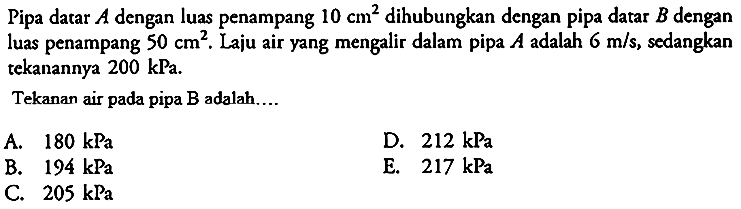 Pipa datar A dengan luas penampang 10 cm^2 dihubungkan dengan pipa datar B dengan luas penampang 50 cm^2. Laju air yang mengalir dalam pipa A adalah 6 m/s, sedangkan tekanannya 200 kPa. Tekanan air pada pipa B adalah....