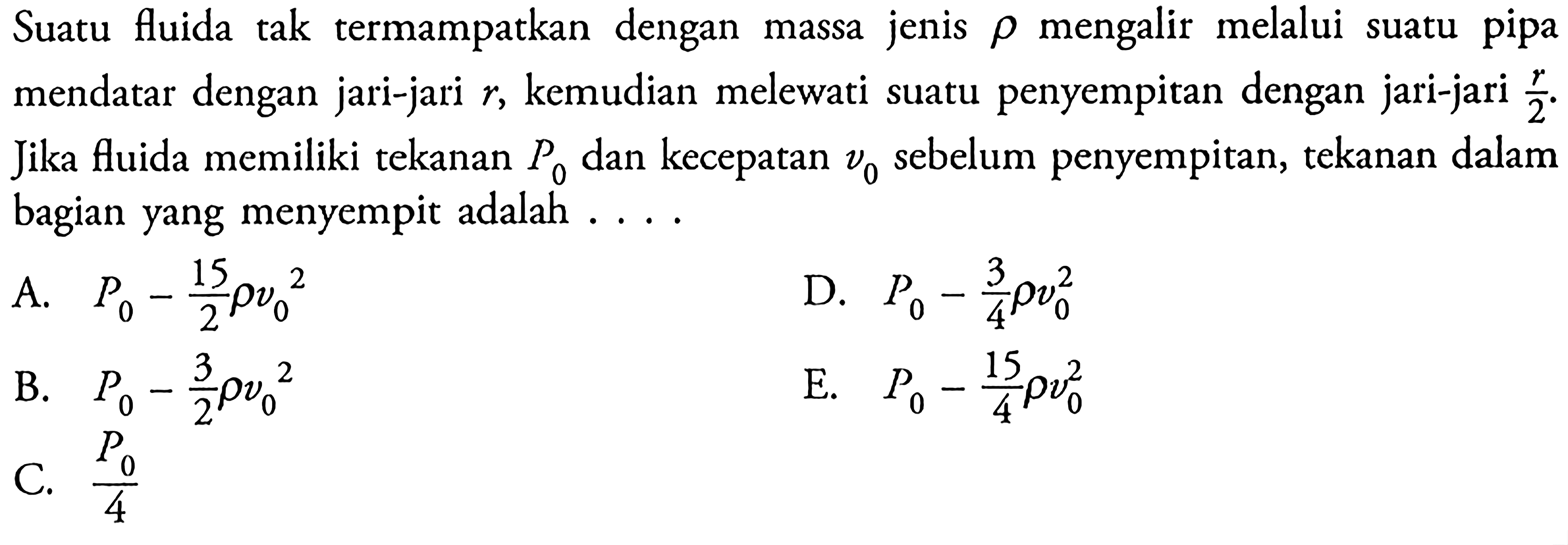 Suatu fluida tak termampatkan dengan massa jenis rho mengalir melalui suatu pipa mendatar dengan jari-jari r, kemudian melewati suatu penyempitan dengan jari-jari r/2. Jika fluida memiliki tekanan P0 dan kecepatan v0  sebelum penyempitan, tekanan dalam bagian yang menyempit adalah ....