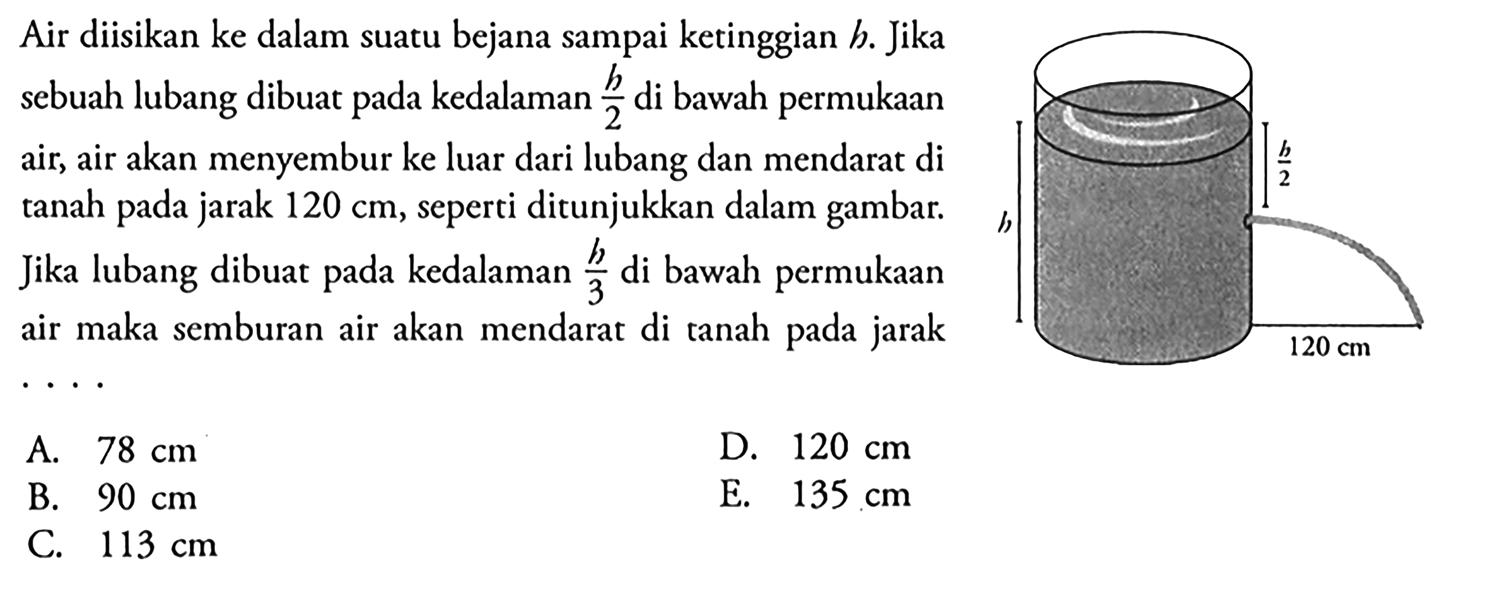 Air diisikan ke dalam suatu bejana sampai ketinggian h. Jika sebuah lubang dibuat pada kedalaman h/2 di bawah permukaan air, air akan menyembur ke luar dari lubang dan mendarat di tanah pada jarak 120 cm, seperti ditunjukkan dalam gambar. Jika lubang dibuat pada kedalaman h/3 di bawah permukaan air maka semburan air akan mendarat di tanah pada jarak .... h h/2 120 cm 