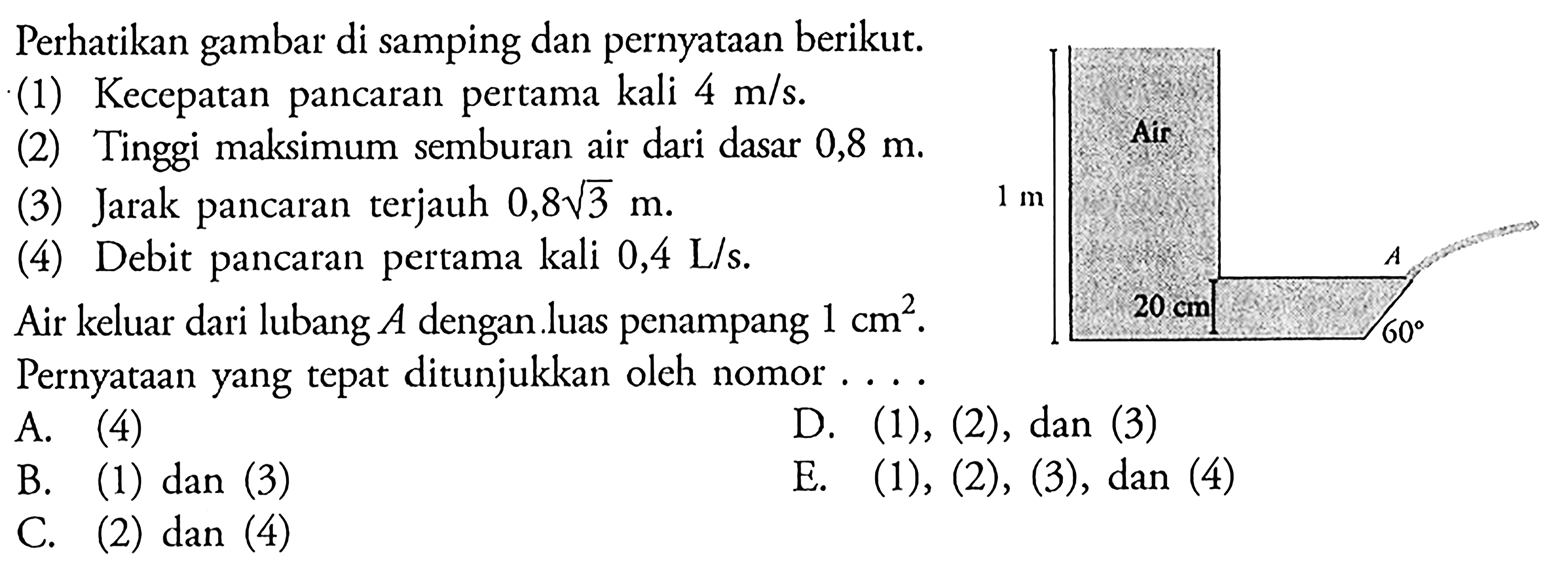 Perhatikan gambar di samping dan pernyataan berikut. (1) Kecepatan pancaran pertama kali 4 m/s. (2) Tinggi maksimum semburan air dari dasar 0,8 m. Air (3) Jarak pancaran terjauh 0,8 akar(3) (4) Debit pancaran pertama kali 0,4 L/s Air keluar dari lubang A dengan luas penampang 1 cm^2. Pernyataan yang tepat ditunjukkan oleh nomor ... 1 m Air 20 cm A 60