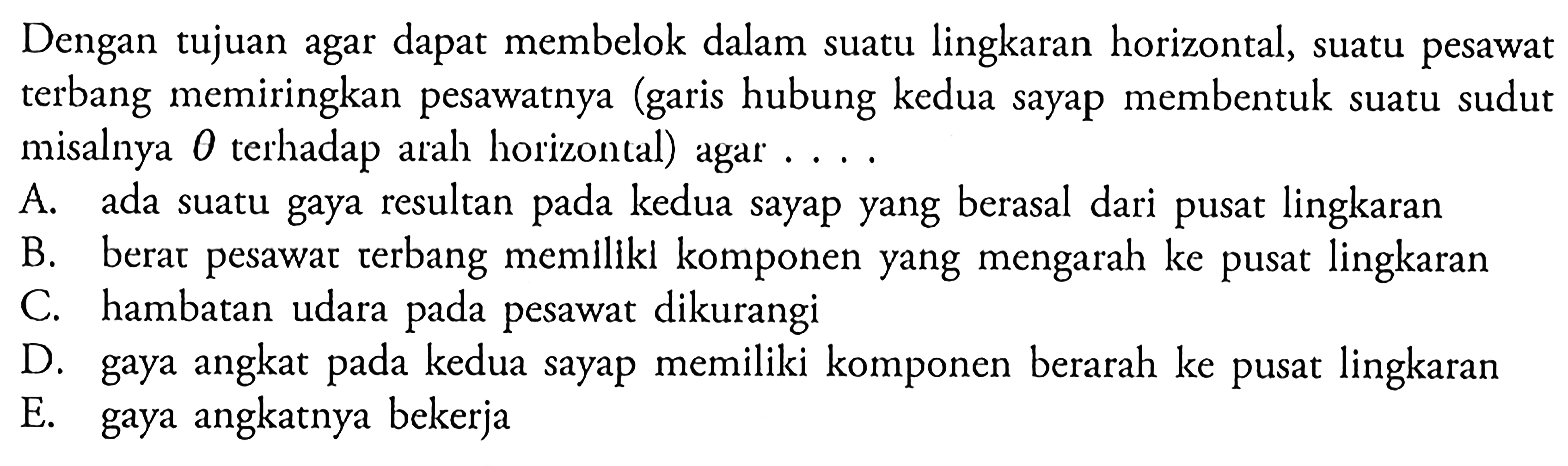 Dengan tujuan agar dapat membelok dalam suatu lingkaran horizontal, suatu pesawat terbang memiringkan pesawatnya (garis hubung kedua sayap membentuk suatu sudut misalnya  theta terhadap arah horizontal) agar ....A. ada suatu gaya resultan pada kedua sayap yang berasal dari pusat lingkaran 
B. berar pesawar terbang memilikl komponen yang mengarah ke pusat lingkaran 
C. hambatan udara pada pesawat dikurangi 
D. gaya angkat pada kedua sayap memiliki komponen berarah ke pusat lingkaran 
E. gaya angkatnya bekerja 