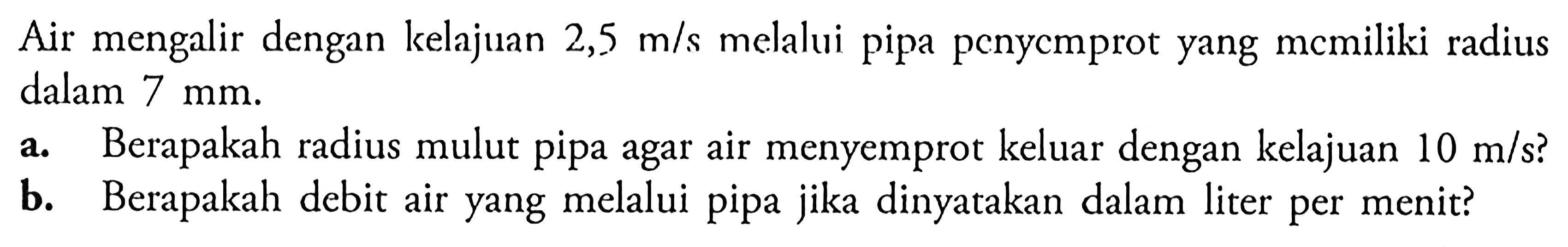 Air mengalir dengan kelajuan 2,5 m/s melalui pipa penycmprot yang momiliki radius dalam  7 mm. a. Berapakah radius mulut pipa agar air menyemprot keluar dengan kelajuan 10 m/s? b. Berapakah debit air yang melalui pipa jika dinyatakan dalam liter per menit? 