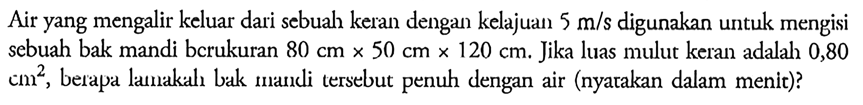 Air yang mengalir keluar dari sebuah keran dengan kelajuan 5 m/s digunakan untuk mengisi sebuah bak mandi bcrukuran 80 cm x 50 cm x 120 cm. Jika luas mulut keran adalah 0,80  cm^2, berapa lamakah bak mandi tersebut penuh dengan air (nyatakan dalam menit)? 