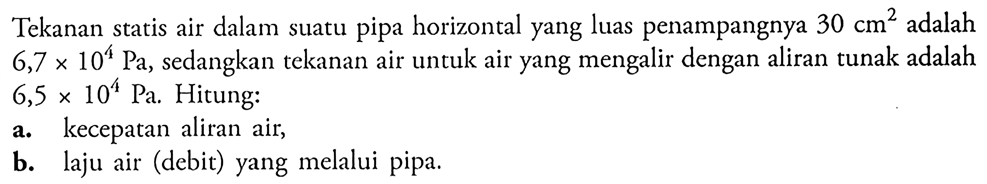 Tekanan statis air dalam suatu pipa horizontal yang luas penampangnya 30 cm^2 adalah  6,7 x 10^4 Pa, sedangkan tekanan air untuk air yang mengalir dengan aliran tunak adalah  6,5 x 10^4 Pa. Hitung: a. kecepatan aliran air, b. laju air (debit) yang melalui pipa. 