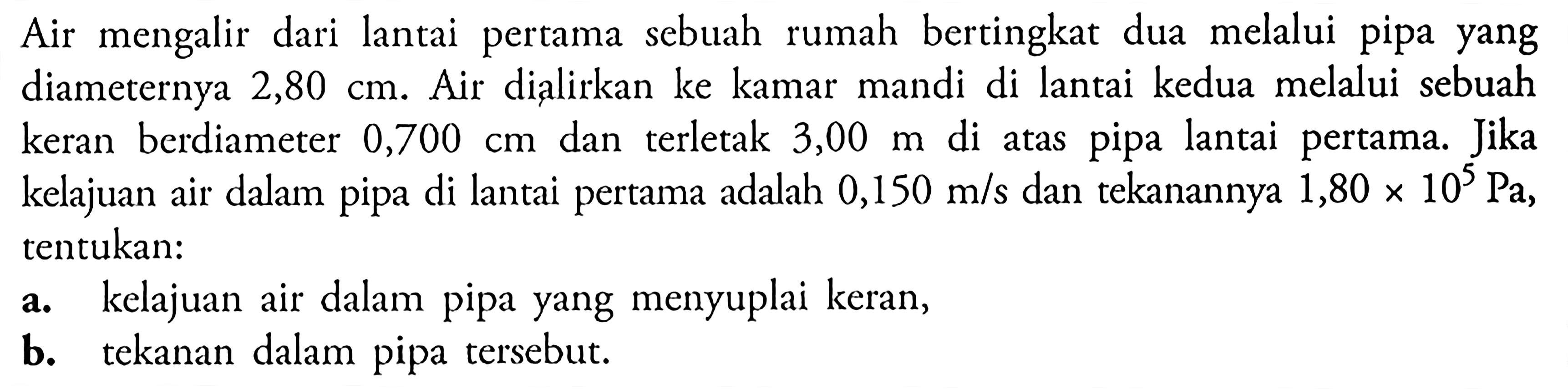 Air mengalir dari lantai pertama sebuah rumah bertingkat dua melalui pipa yang diameternya 2,80 cm. Air dialirkan ke kamar mandi di lantai kedua melalui sebuah keran berdiameter 0,700 cm dan terletak 3,00 m di atas pipa lantai pertama. Jika kelajuan air dalam pipa di lantai pertama adalah 0,150 m/s dan tekanannya 1,80 x 10^5 Pa. tentukan: a. kelajuan air dalam pipa yang menyuplai keran, b. tekanan dalam pipa tersebut.