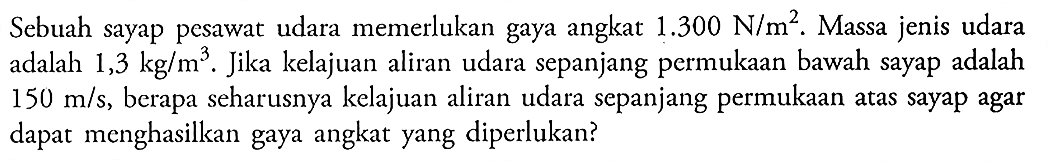 Sebuah sayap pesawat udara memerlukan gaya angkat 1.300 N/m^2. Massa jenis udara adalah 1,3 kg/m^3. Jika kelajuan aliran udara sepanjang permukaan bawah sayap adalah 150 m/s, berapa seharusnya kelajuan aliran udara sepanjang permukaan atas sayap agar dapat menghasilkan gaya angkat yang diperlukan?