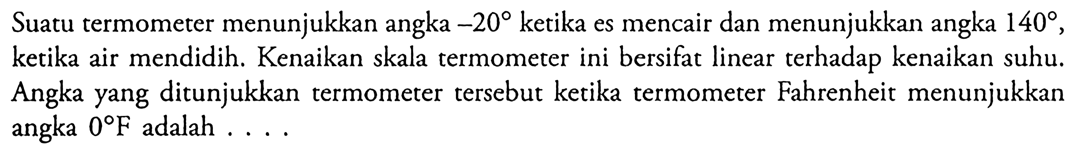 Suatu termometer menunjukkan angka -20 ketika es mencair dan menunjukkan angka 140 , ketika air mendidih. Kenaikan skala termometer ini bersifat linear terhadap kenaikan suhu. Angka yang ditunjukkan termometer tersebut ketika termometer Fahrenheit menunjukkan angka 0 F adalah